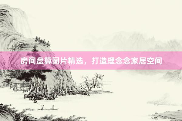 房间盘算图片精选,打造理念念家居空间